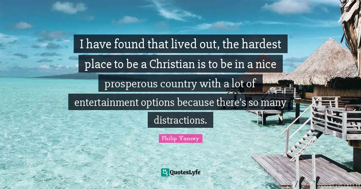 I have found that lived out, the hardest place to be a Christian is to be in a nice prosperous country with a lot of entertainment options because there's so many distractions.