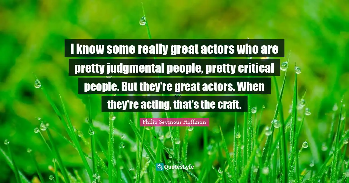 I know some really great actors who are pretty judgmental people, pretty critical people. But they're great actors. When they're acting, that's the craft.
