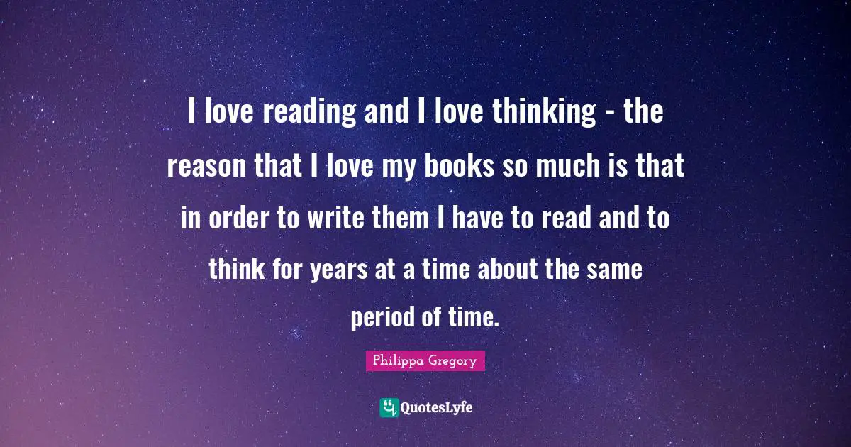 I love reading and I love thinking - the reason that I love my books so much is that in order to write them I have to read and to think for years at a time about the same period of time.