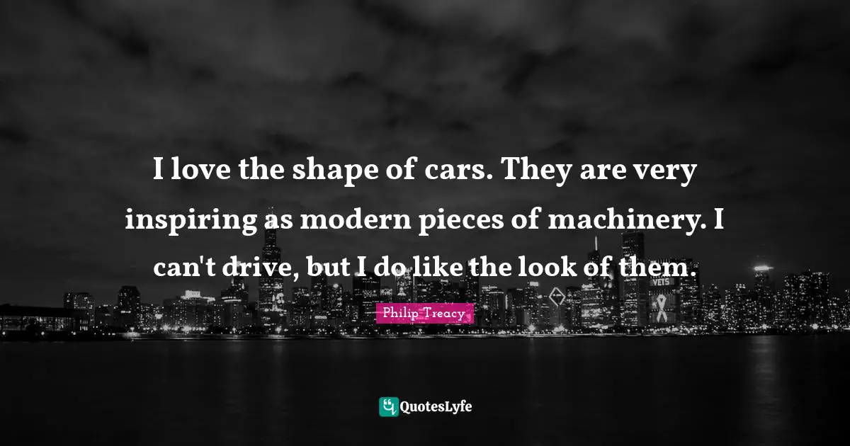 I love the shape of cars. They are very inspiring as modern pieces of machinery. I can't drive, but I do like the look of them.
