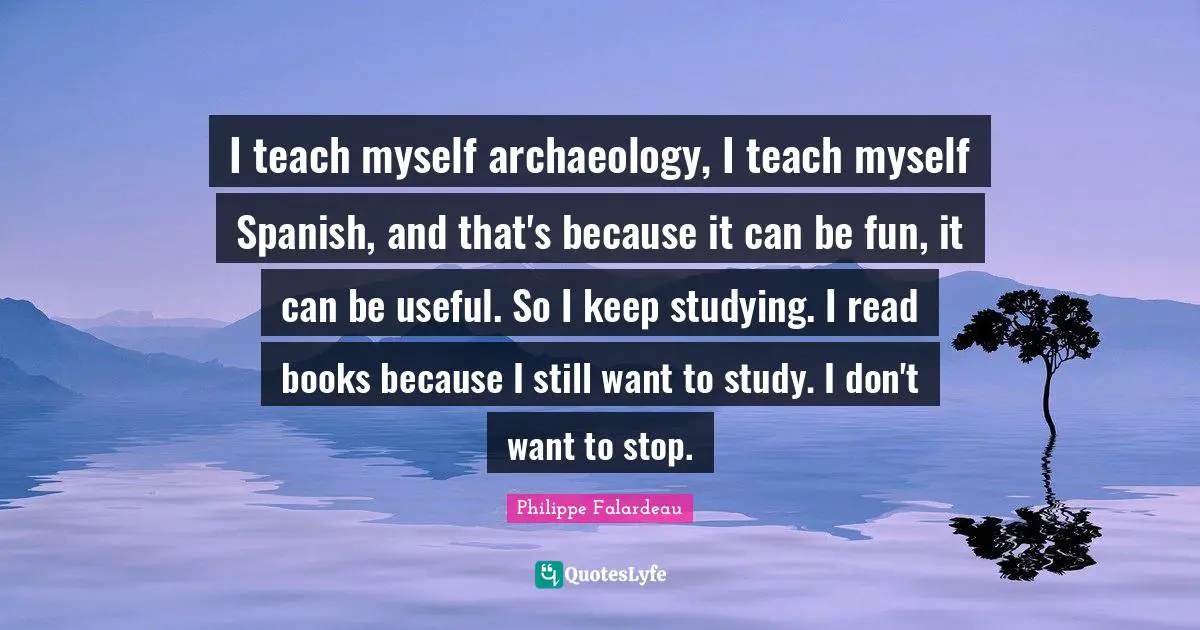 Philippe Falardeau Quotes: "I teach myself archaeology, I teach myself Spanish, and that's because it can be fun, it can be useful. So I keep studying. I read books because I still want to study. I don't want to stop."