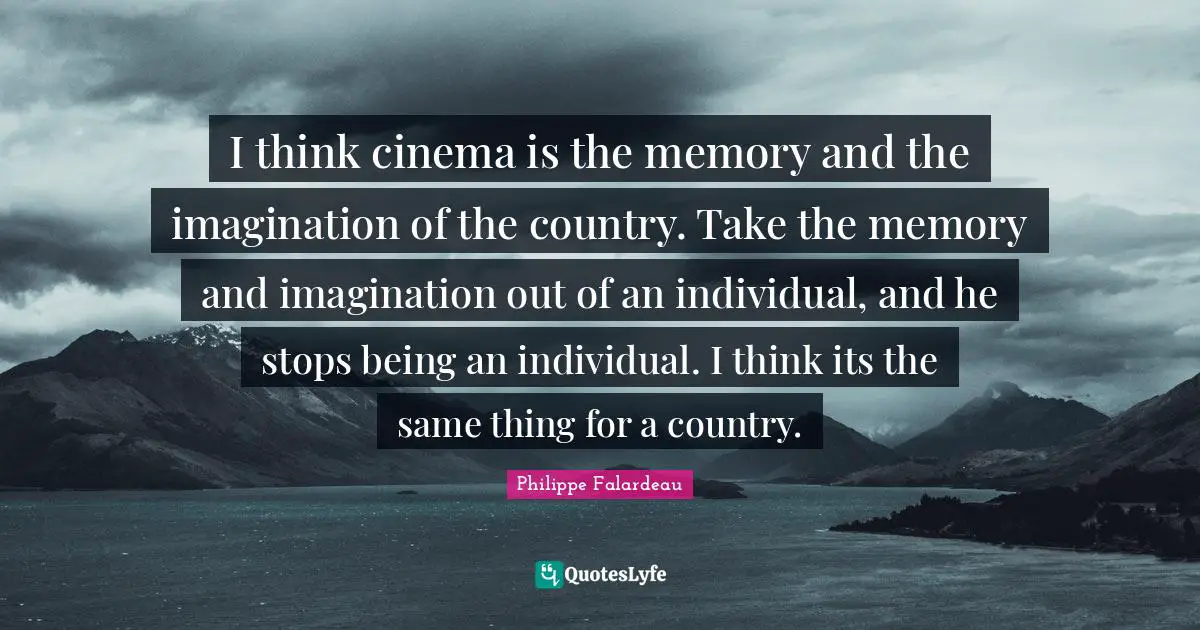 Philippe Falardeau Quotes: "I think cinema is the memory and the imagination of the country. Take the memory and imagination out of an individual, and he stops being an individual. I think its the same thing for a country."