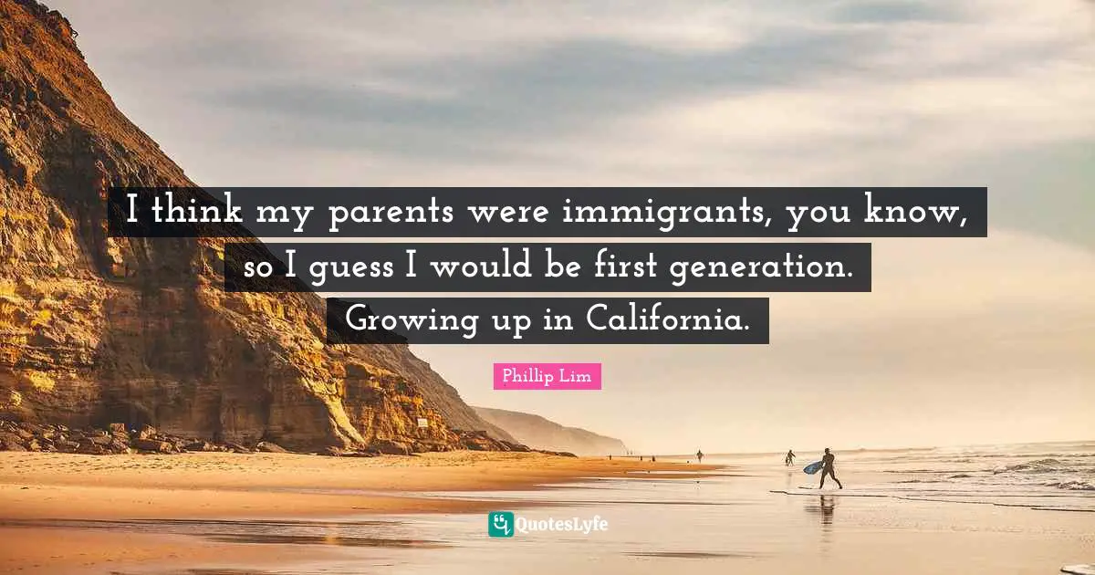I think my parents were immigrants, you know, so I guess I would be first generation. Growing up in California.