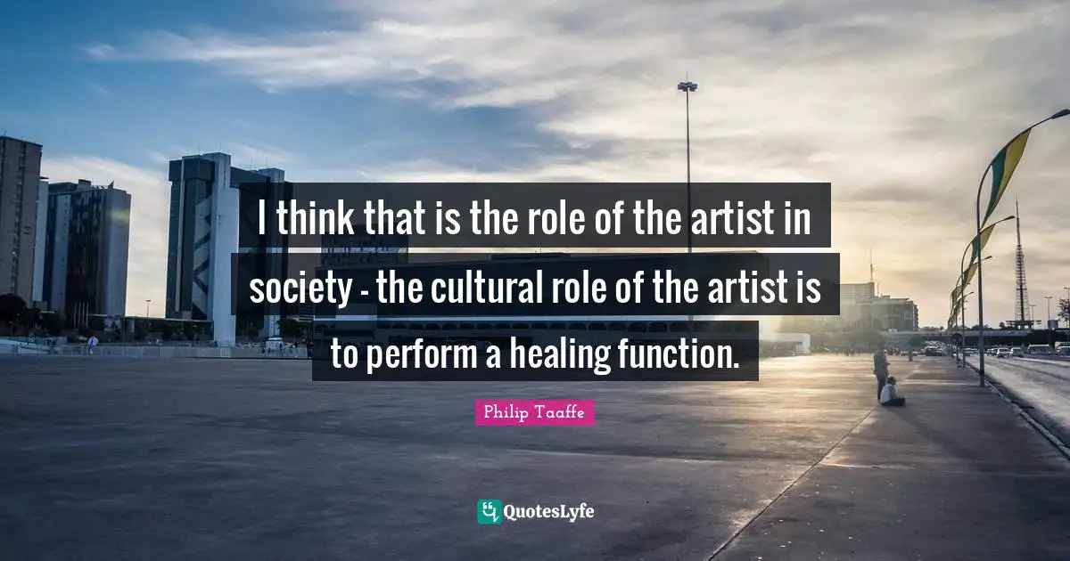 I think that is the role of the artist in society - the cultural role of the artist is to perform a healing function.