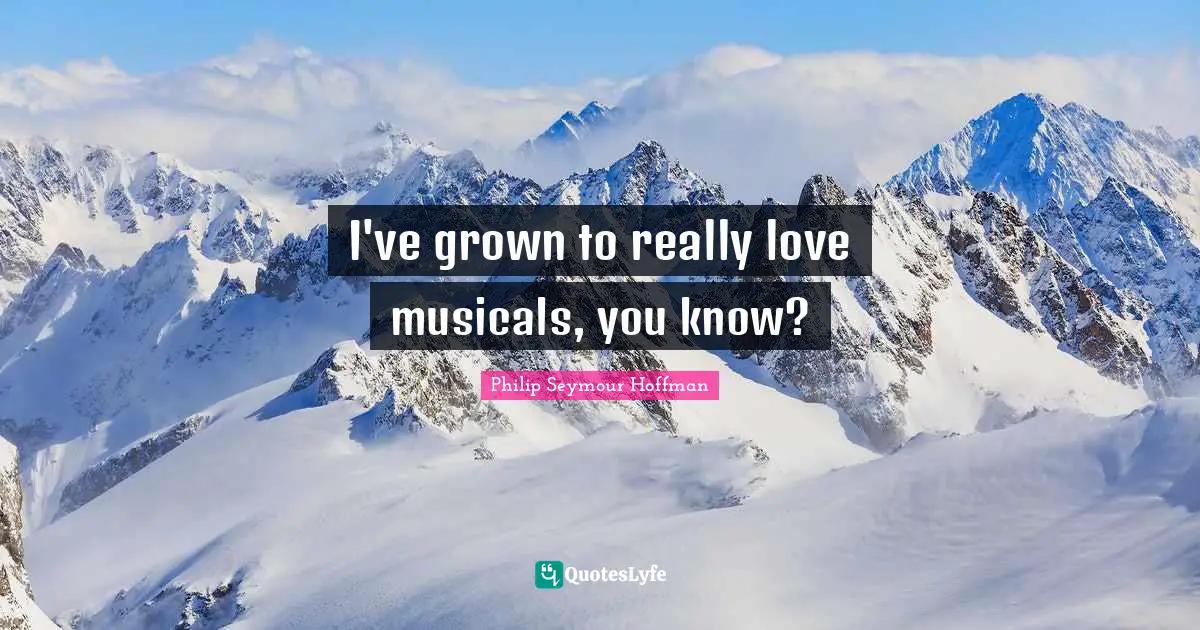 I've grown to really love musicals, you know?