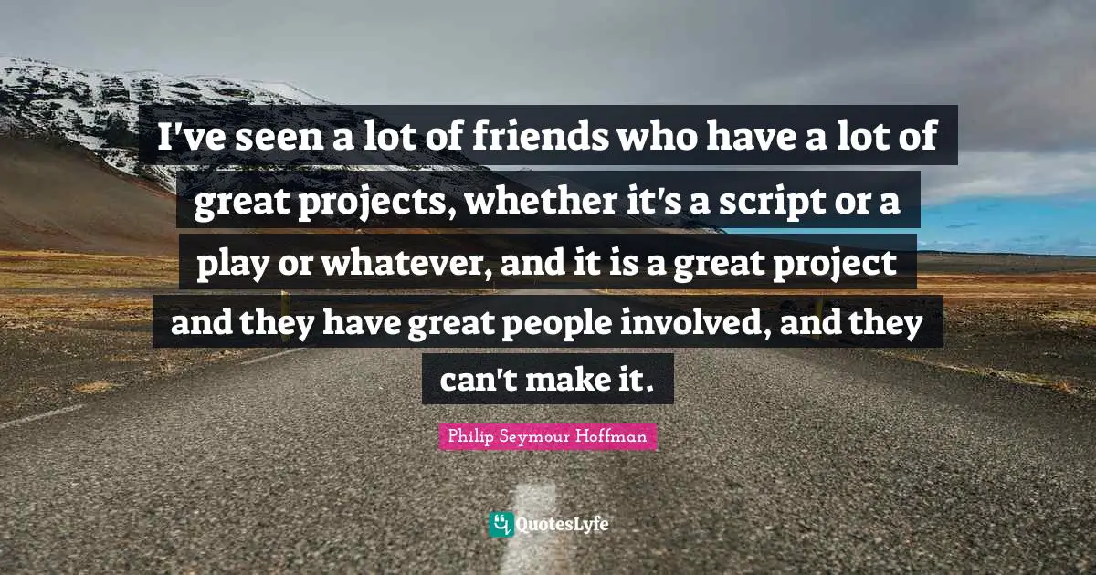 I've seen a lot of friends who have a lot of great projects, whether it's a script or a play or whatever, and it is a great project and they have great people involved, and they can't make it.
