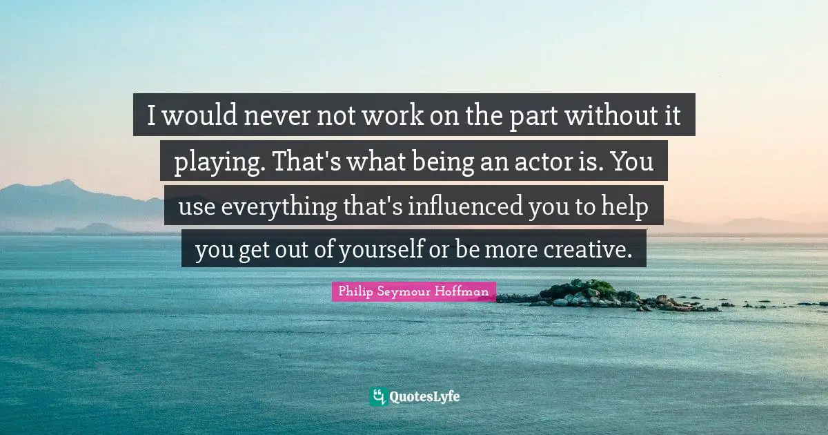I would never not work on the part without it playing. That's what being an actor is. You use everything that's influenced you to help you get out of yourself or be more creative.