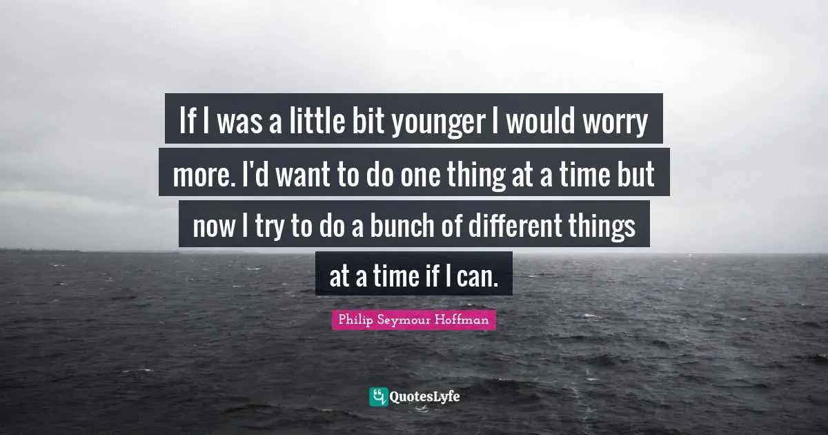 If I was a little bit younger I would worry more. I'd want to do one thing at a time but now I try to do a bunch of different things at a time if I can.