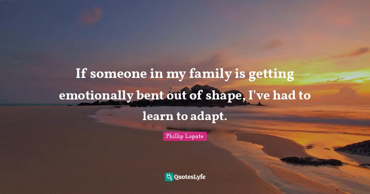 Phillip Lopate Quotes: "If someone in my family is getting emotionally bent out of shape, I've had to learn to adapt."