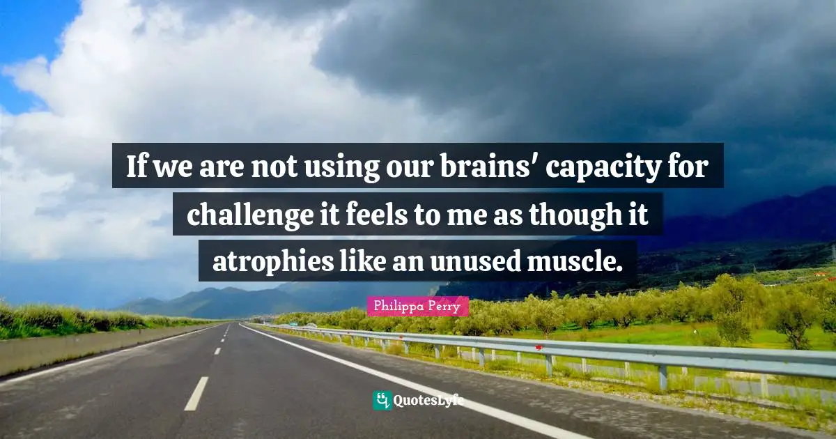 If we are not using our brains' capacity for challenge it feels to me as though it atrophies like an unused muscle.