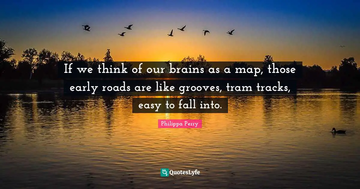 If we think of our brains as a map, those early roads are like grooves, tram tracks, easy to fall into.