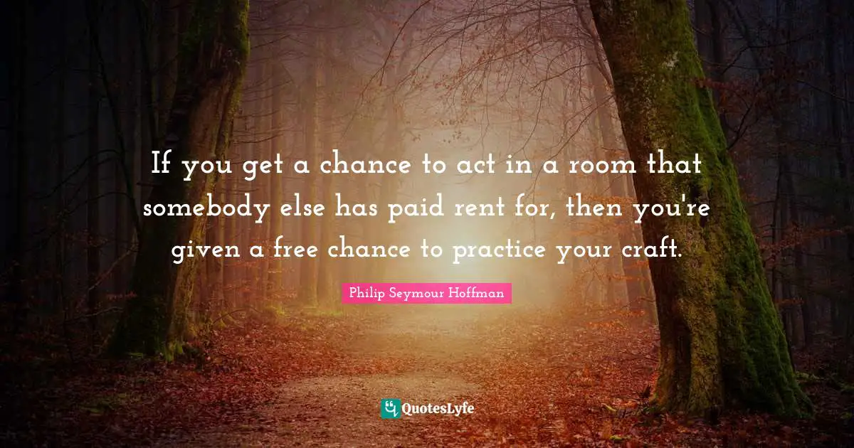 If you get a chance to act in a room that somebody else has paid rent for, then you're given a free chance to practice your craft.