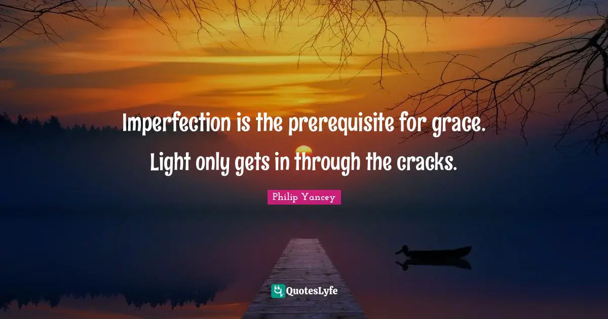 Imperfection is the prerequisite for grace. Light only gets in through the cracks.