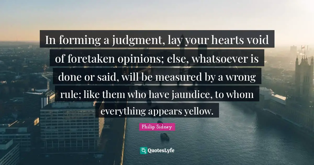 Philip Sidney Quotes: "In forming a judgment, lay your hearts void of foretaken opinions; else, whatsoever is done or said, will be measured by a wrong rule; like them who have jaundice, to whom everything appears yellow."