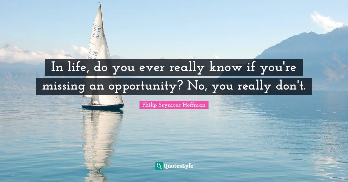 In life, do you ever really know if you're missing an opportunity? No, you really don't.