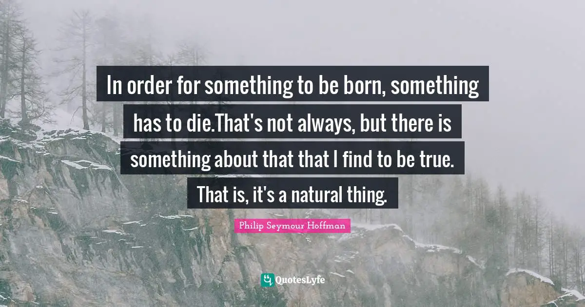 In order for something to be born, something has to die.That's not always, but there is something about that that I find to be true. That is, it's a natural thing.