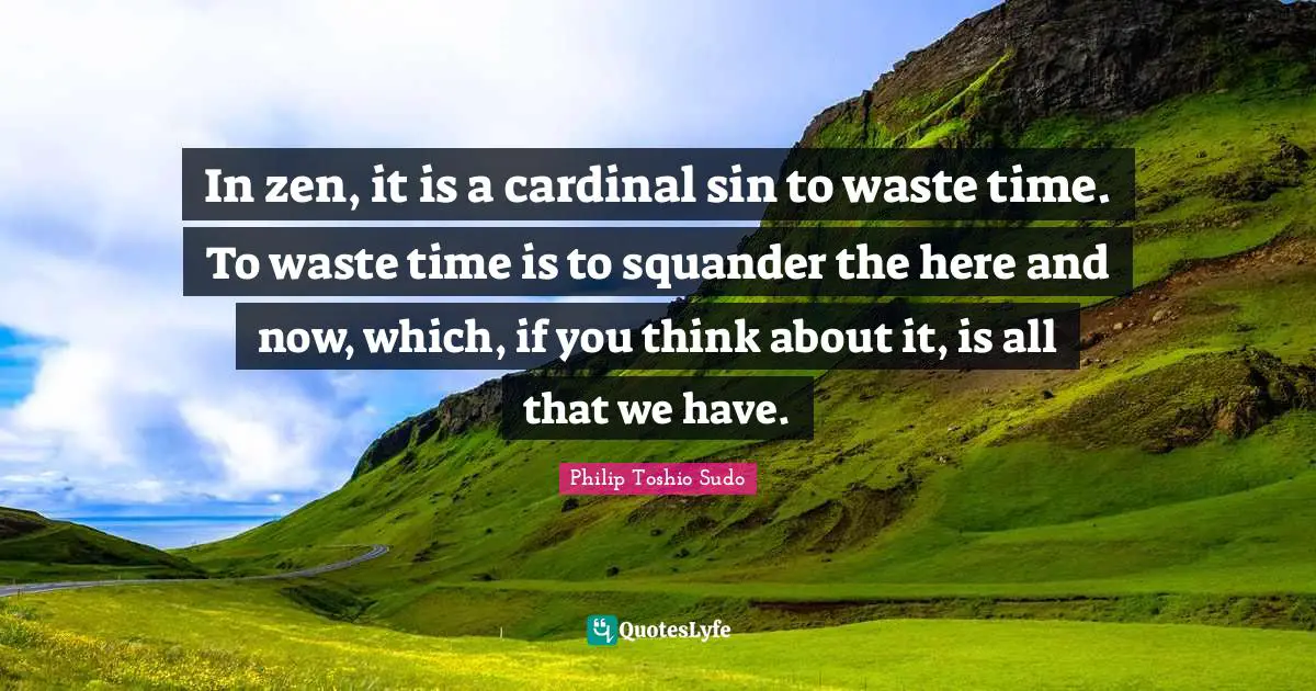 In zen, it is a cardinal sin to waste time. To waste time is to squander the here and now, which, if you think about it, is all that we have.