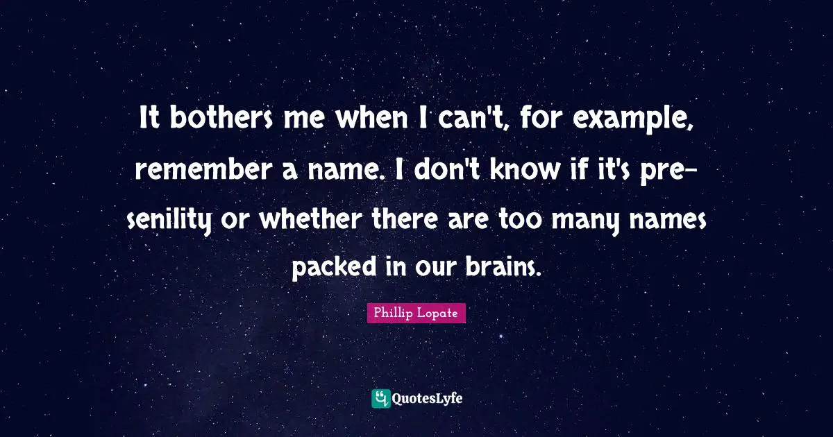 Phillip Lopate Quotes: "It bothers me when I can't, for example, remember a name. I don't know if it's pre-senility or whether there are too many names packed in our brains."
