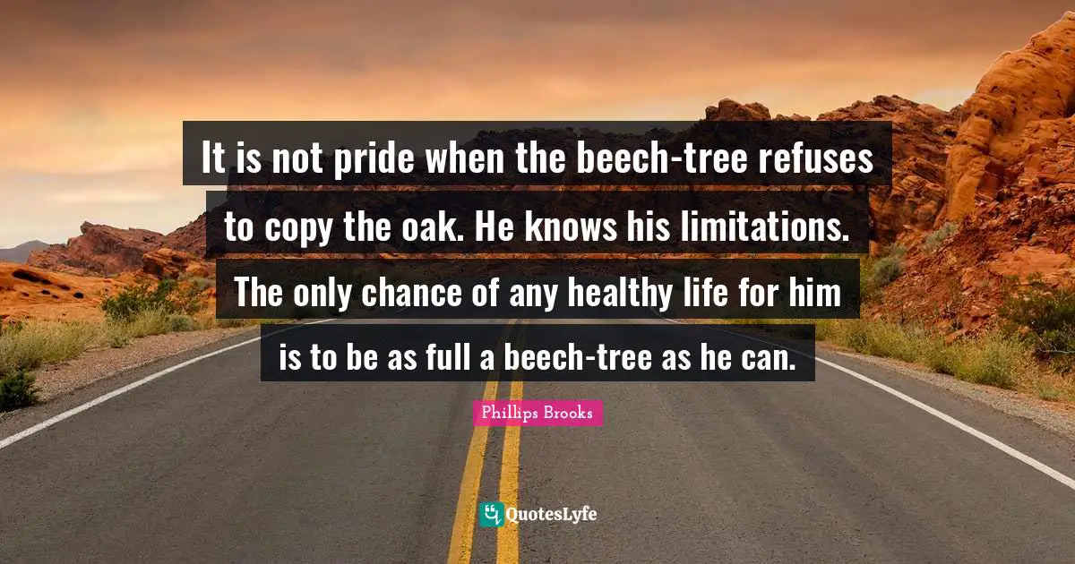 It is not pride when the beech-tree refuses to copy the oak. He knows his limitations. The only chance of any healthy life for him is to be as full a beech-tree as he can.