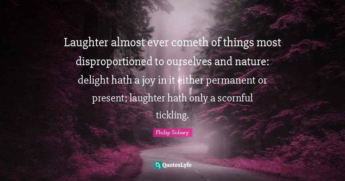 Laughter almost ever cometh of things most disproportioned to ourselves and nature: delight hath a joy in it either permanent or present; laughter hath only a scornful tickling.