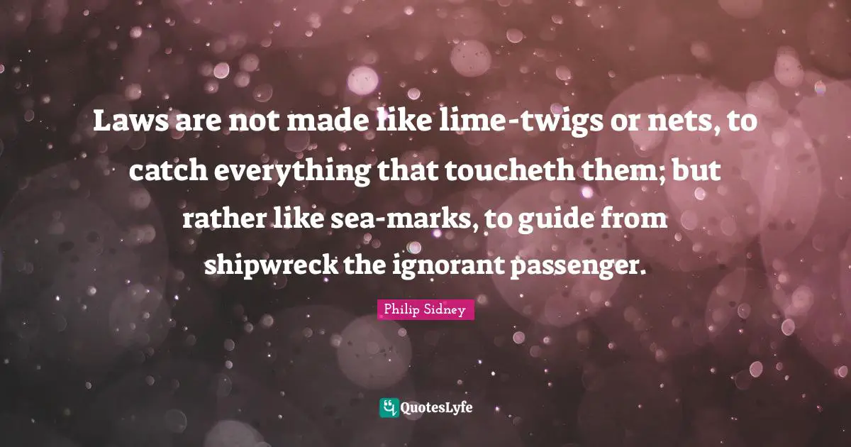 Philip Sidney Quotes: "Laws are not made like lime-twigs or nets, to catch everything that toucheth them; but rather like sea-marks, to guide from shipwreck the ignorant passenger."