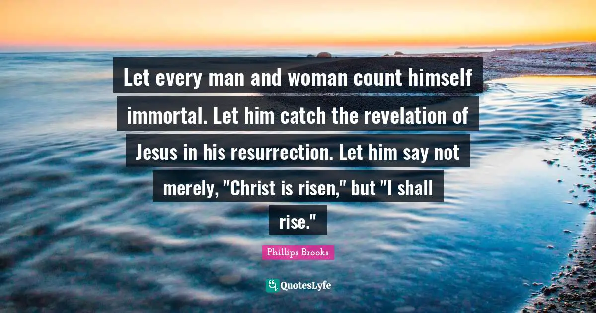 Let every man and woman count himself immortal. Let him catch the revelation of Jesus in his resurrection. Let him say not merely, "Christ is risen," but "I shall rise."