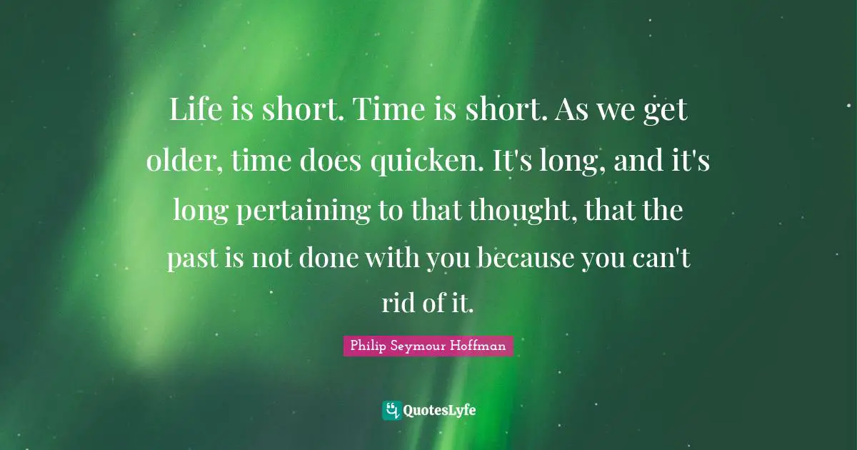 Life is short. Time is short. As we get older, time does quicken. It's long, and it's long pertaining to that thought, that the past is not done with you because you can't rid of it.