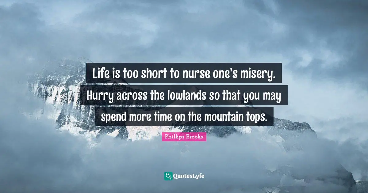 Life is too short to nurse one's misery. Hurry across the lowlands so that you may spend more time on the mountain tops.
