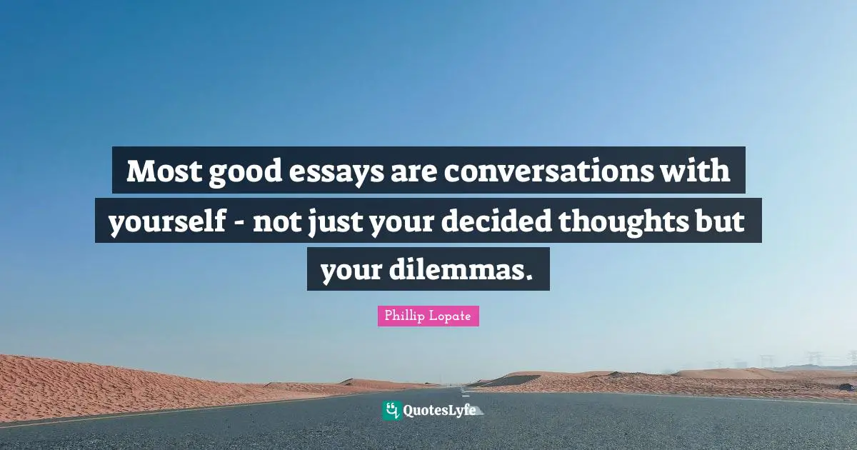 Phillip Lopate Quotes: "Most good essays are conversations with yourself - not just your decided thoughts but your dilemmas."