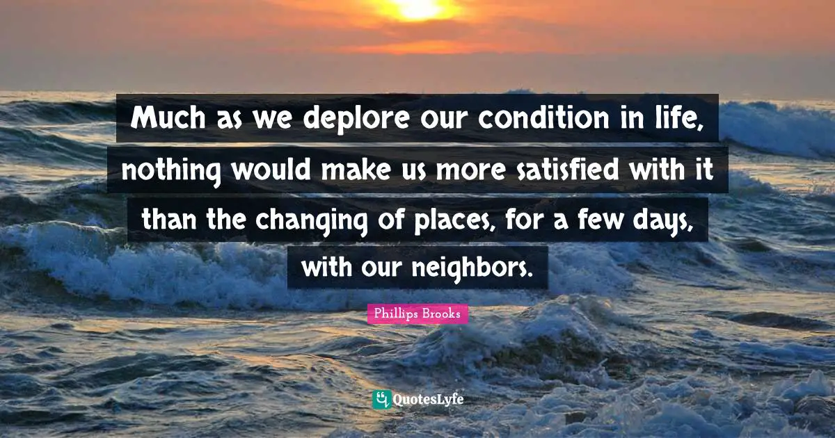 Much as we deplore our condition in life, nothing would make us more satisfied with it than the changing of places, for a few days, with our neighbors.
