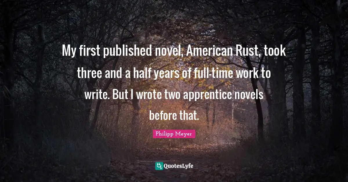 My first published novel, American Rust, took three and a half years of full-time work to write. But I wrote two apprentice novels before that.