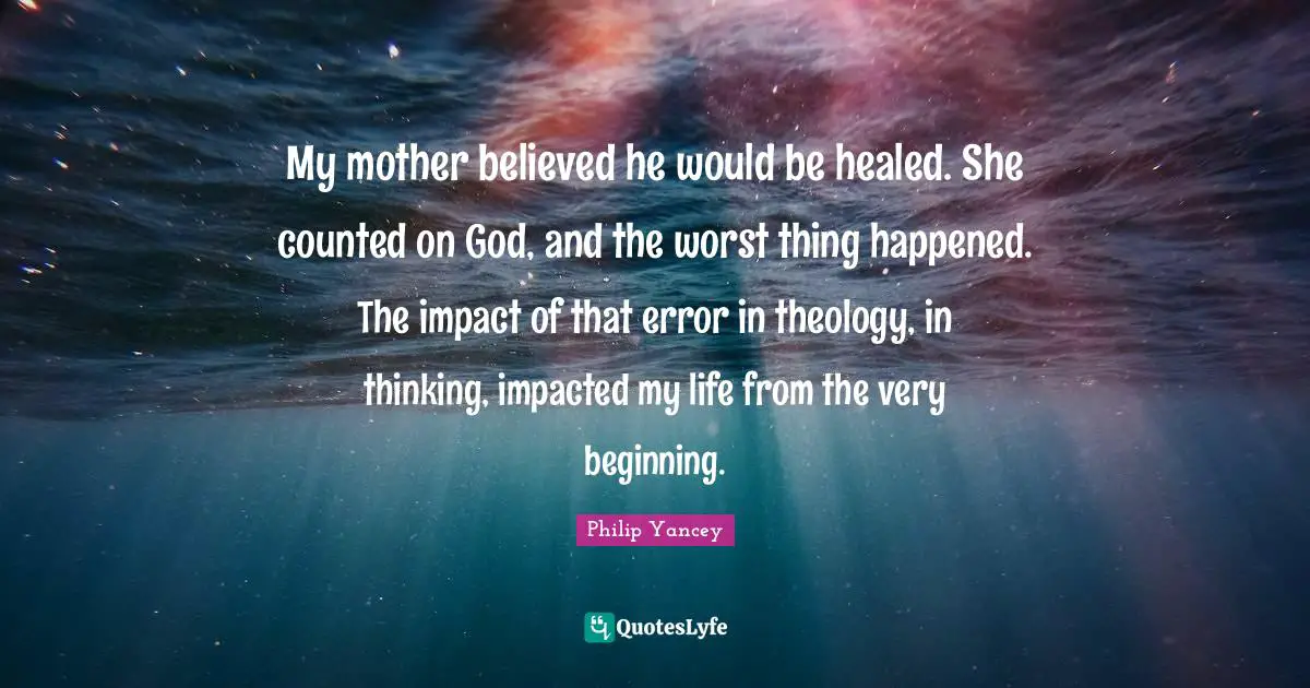 My mother believed he would be healed. She counted on God, and the worst thing happened. The impact of that error in theology, in thinking, impacted my life from the very beginning.