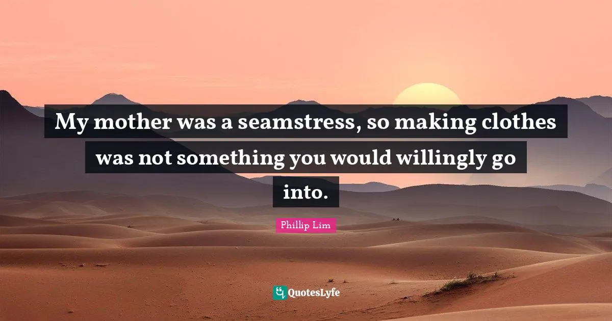 My mother was a seamstress, so making clothes was not something you would willingly go into.