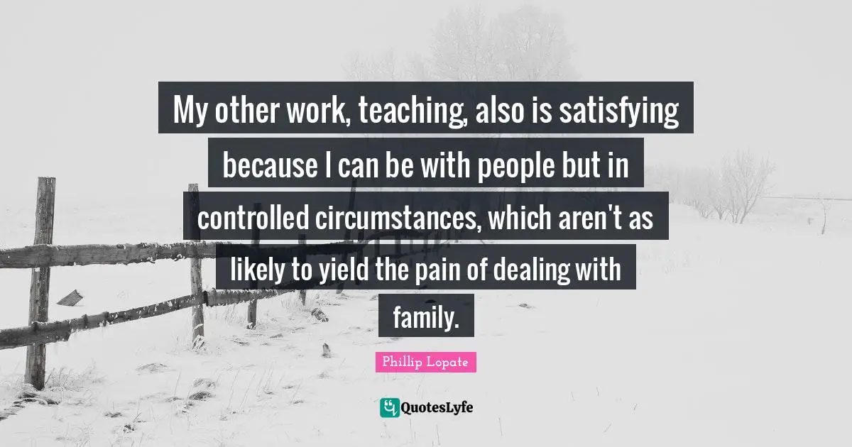 Phillip Lopate Quotes: "My other work, teaching, also is satisfying because I can be with people but in controlled circumstances, which aren't as likely to yield the pain of dealing with family."