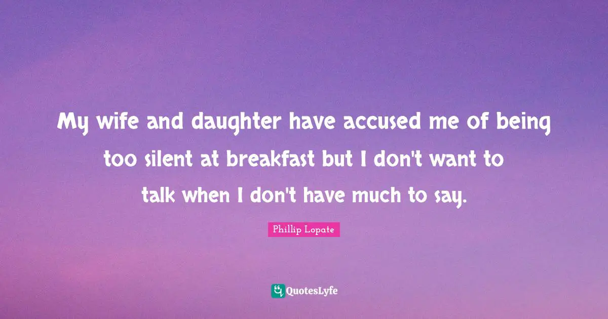 Phillip Lopate Quotes: "My wife and daughter have accused me of being too silent at breakfast but I don't want to talk when I don't have much to say."