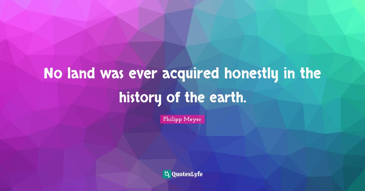 No land was ever acquired honestly in the history of the earth.
