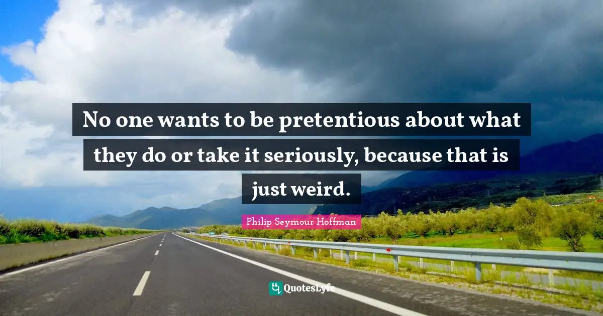 No one wants to be pretentious about what they do or take it seriously, because that is just weird.