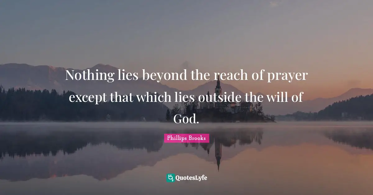 Nothing lies beyond the reach of prayer except that which lies outside the will of God.