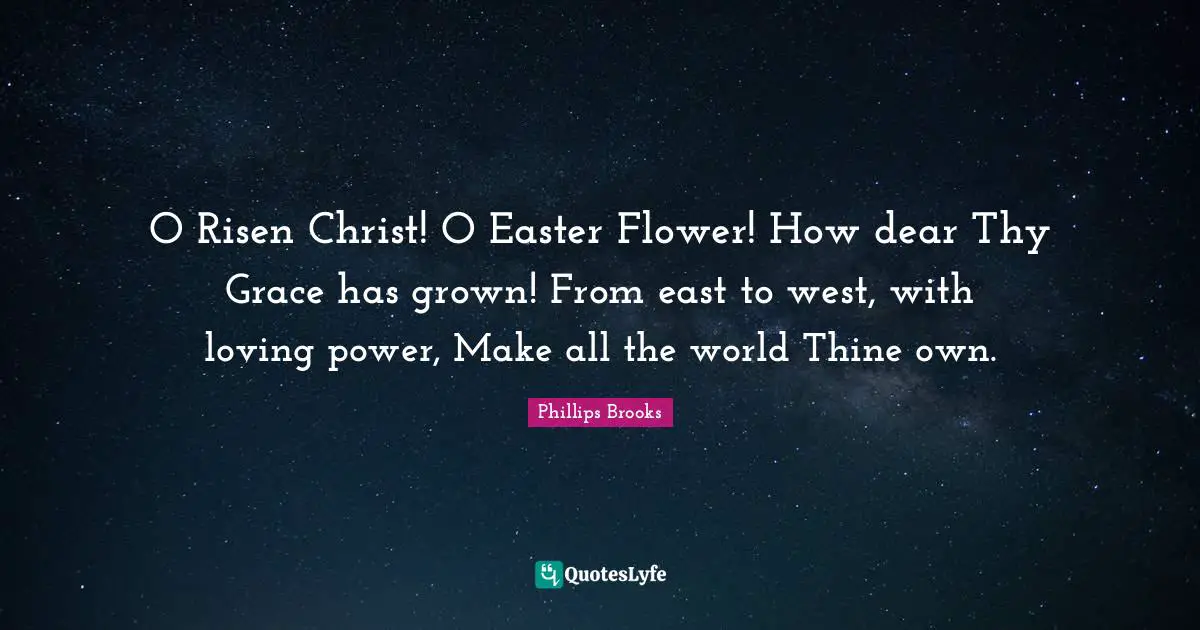 O Risen Christ! O Easter Flower! How dear Thy Grace has grown! From east to west, with loving power, Make all the world Thine own.