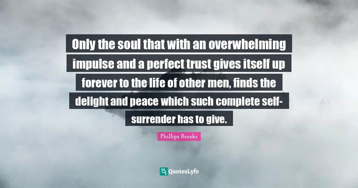 Only the soul that with an overwhelming impulse and a perfect trust gives itself up forever to the life of other men, finds the delight and peace which such complete self-surrender has to give.