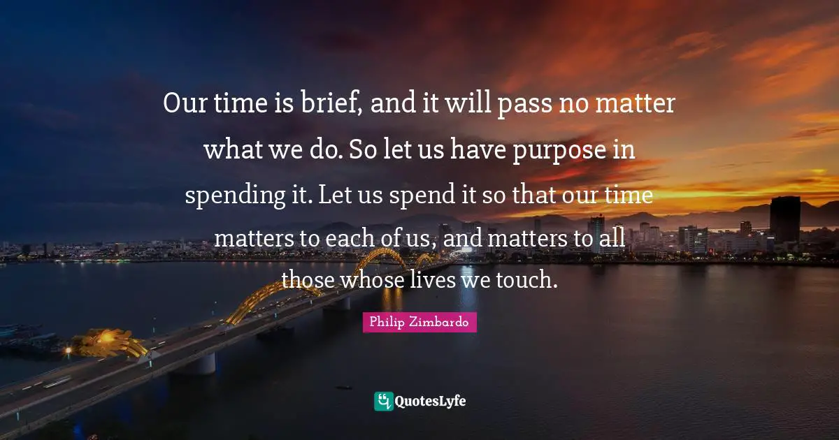 Philip Zimbardo Quotes: "Our time is brief, and it will pass no matter what we do. So let us have purpose in spending it. Let us spend it so that our time matters to each of us, and matters to all those whose lives we touch."