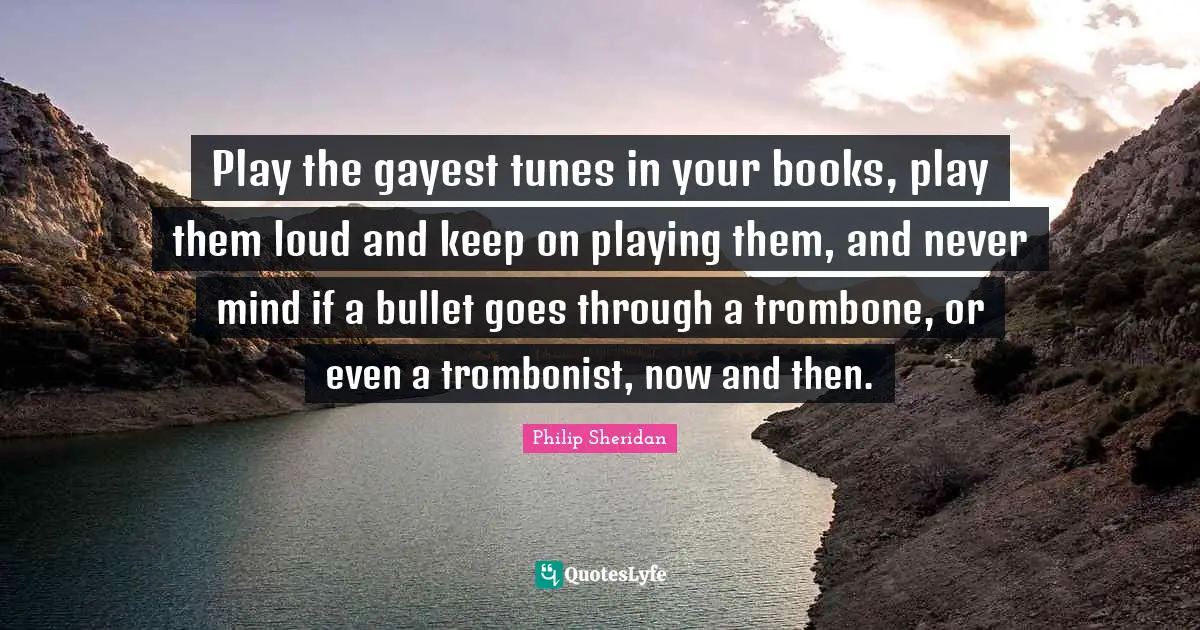 Play the gayest tunes in your books, play them loud and keep on playing them, and never mind if a bullet goes through a trombone, or even a trombonist, now and then.