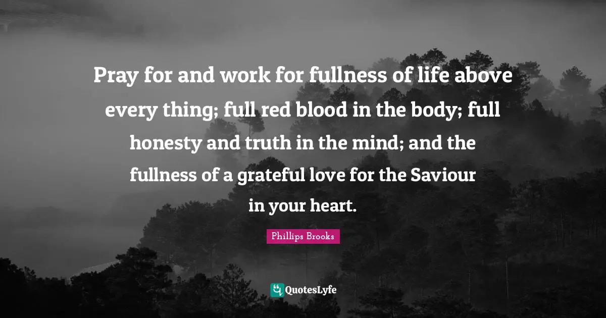 Pray for and work for fullness of life above every thing; full red blood in the body; full honesty and truth in the mind; and the fullness of a grateful love for the Saviour in your heart.