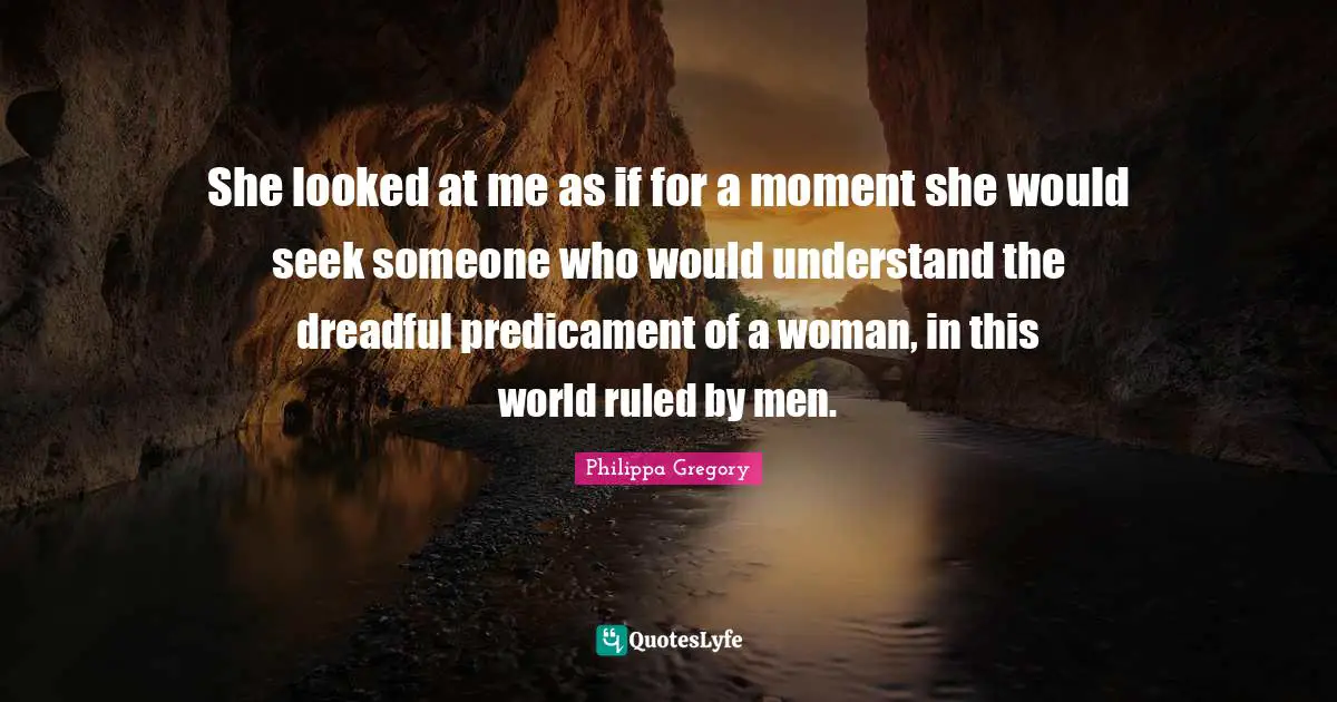 She looked at me as if for a moment she would seek someone who would understand the dreadful predicament of a woman, in this world ruled by men.