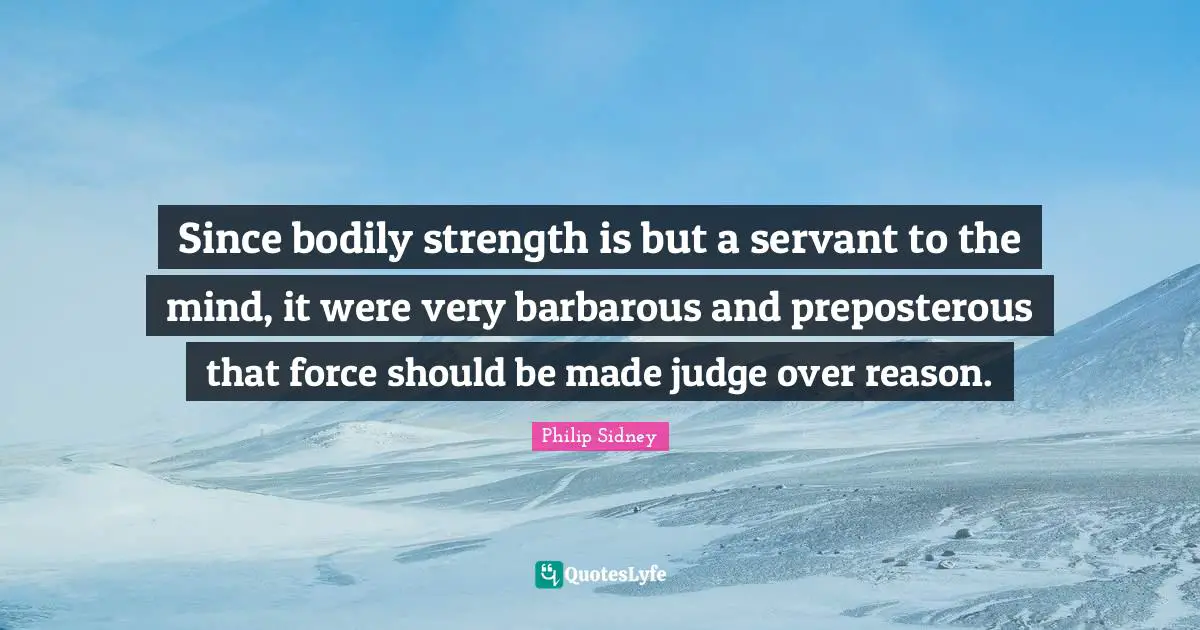Philip Sidney Quotes: "Since bodily strength is but a servant to the mind, it were very barbarous and preposterous that force should be made judge over reason."