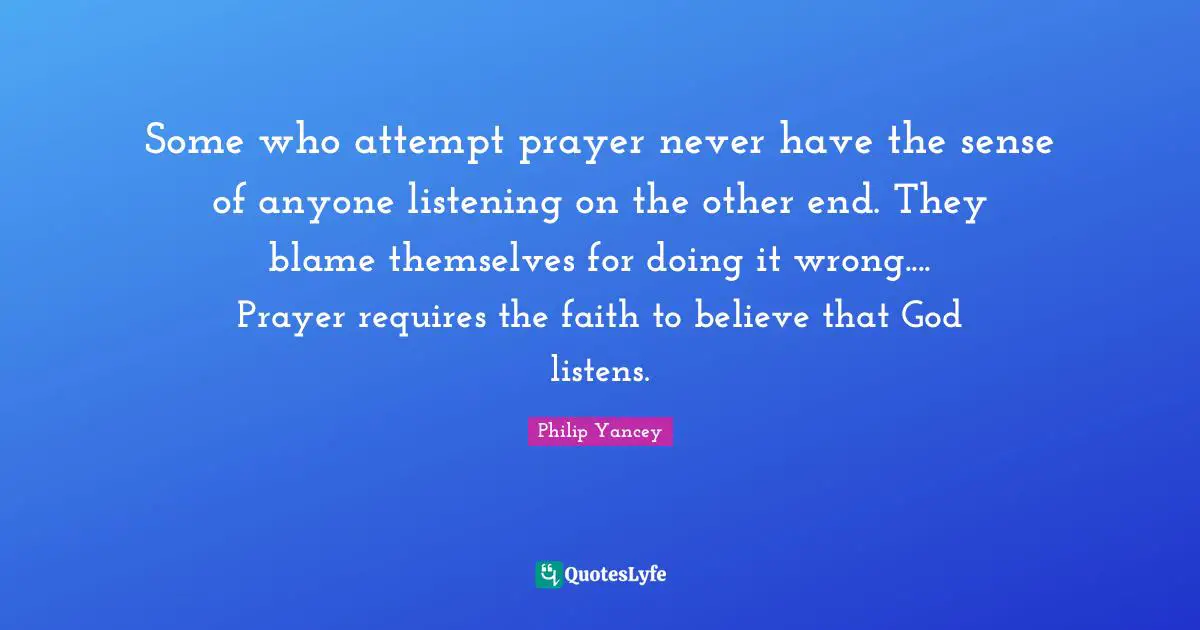 Some who attempt prayer never have the sense of anyone listening on the other end. They blame themselves for doing it wrong.... Prayer requires the faith to believe that God listens.