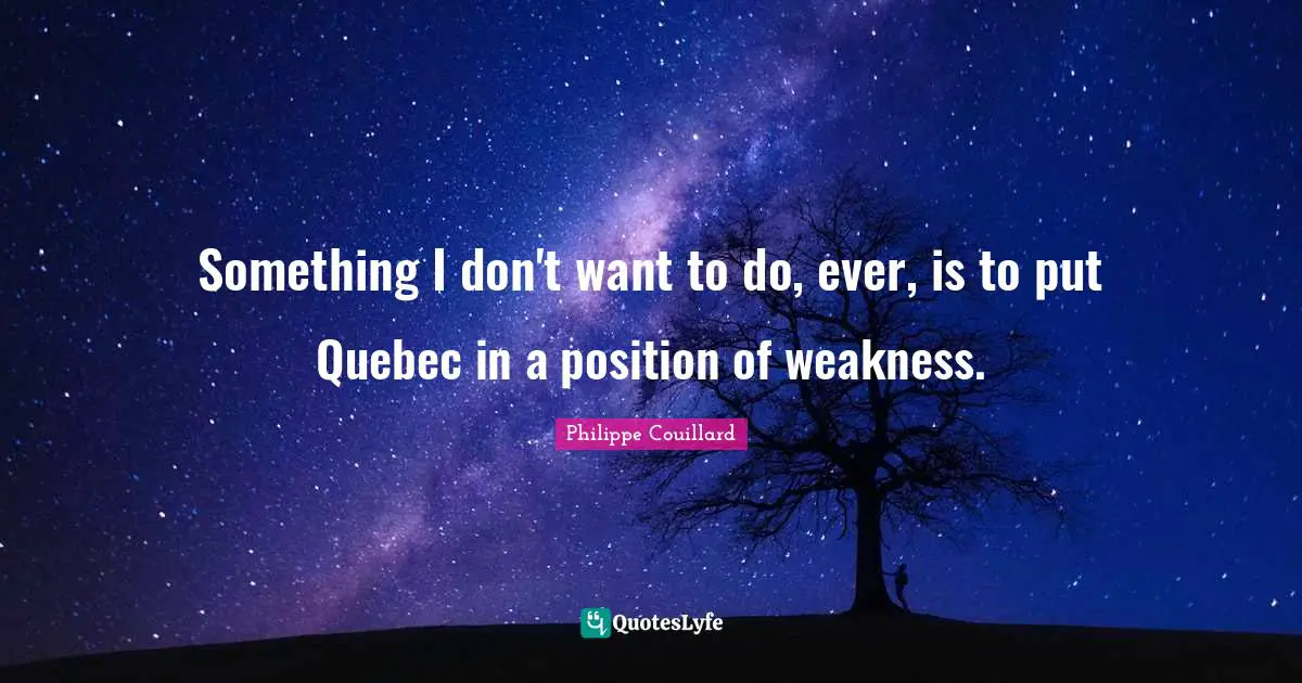Something I don't want to do, ever, is to put Quebec in a position of weakness.