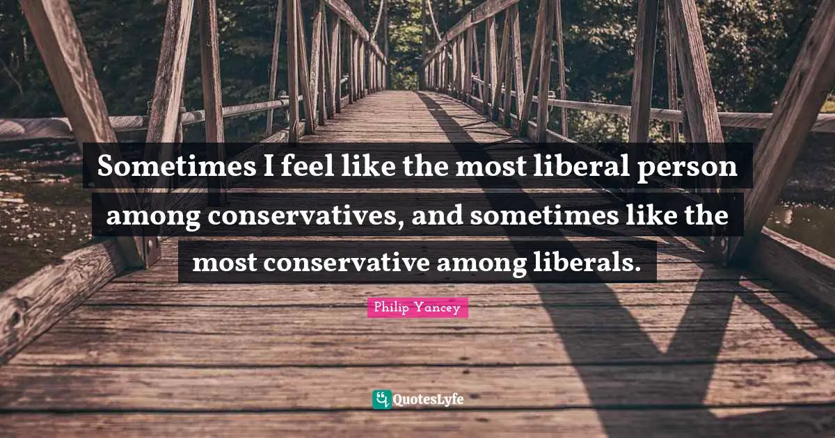 Sometimes I feel like the most liberal person among conservatives, and sometimes like the most conservative among liberals.