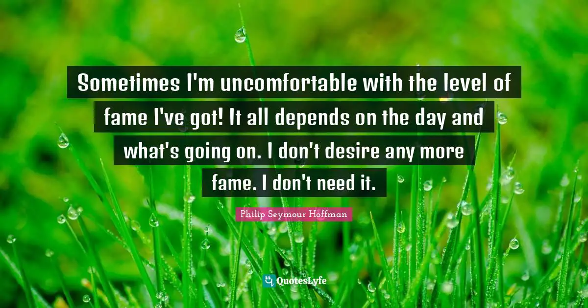 Sometimes I'm uncomfortable with the level of fame I've got! It all depends on the day and what's going on. I don't desire any more fame. I don't need it.