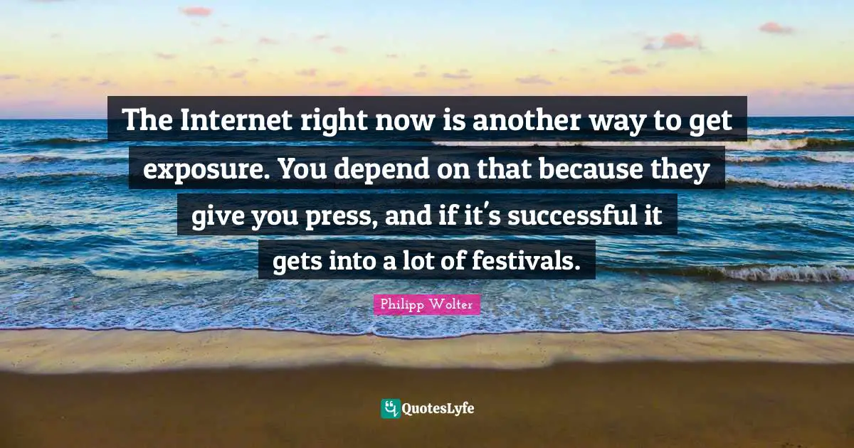 The Internet right now is another way to get exposure. You depend on that because they give you press, and if it's successful it gets into a lot of festivals.